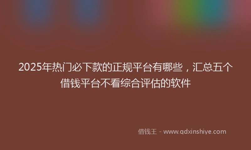 2025年热门必下款的正规平台有哪些，汇总五个借钱平台不看综合评估的软件