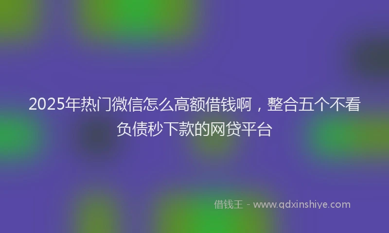 2025年热门微信怎么高额借钱啊，整合五个不看负债秒下款的网贷平台