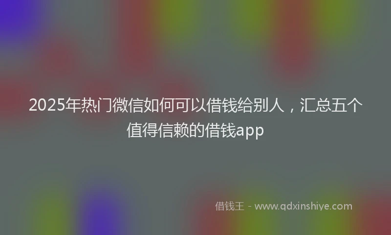 2025年热门微信如何可以借钱给别人，汇总五个值得信赖的借钱app