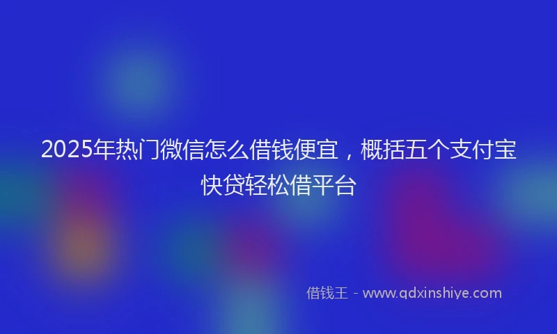 2025年热门微信怎么借钱便宜，概括五个支付宝快贷轻松借平台