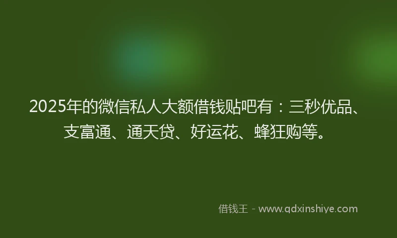 2025年的微信私人大额借钱贴吧有:三秒优品、支富通、通天贷、好运花、蜂狂购等。