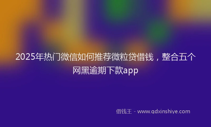 2025年热门微信如何推荐微粒贷借钱，整合五个网黑逾期下款app