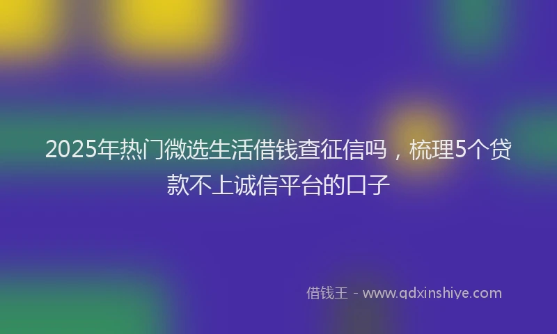 2025年热门微选生活借钱查征信吗，梳理5个贷款不上诚信平台的口子