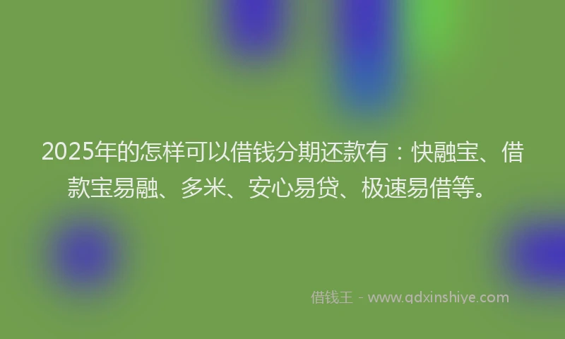 2025年的怎样可以借钱分期还款有：快融宝、借款宝易融、多米、安心易贷、极速易借等。
