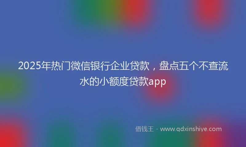 2025年热门微信银行企业贷款，盘点五个不查流水的小额度贷款app