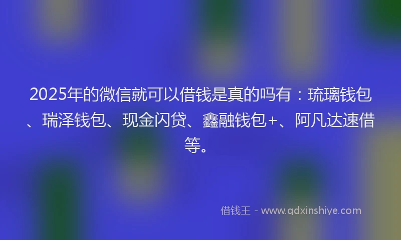 2025年的微信就可以借钱是真的吗有：琉璃钱包、瑞泽钱包、现金闪贷、鑫融钱包+、阿凡达速借等。