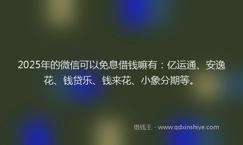 2025年的微信可以免息借钱嘛有：亿运通、安逸花、钱贷乐、钱来花、小象分期等。