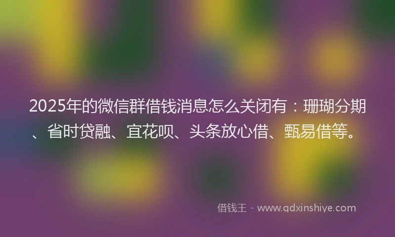 2025年的微信群借钱消息怎么关闭有：珊瑚分期、省时贷融、宜花呗、头条放心借、甄易借等。