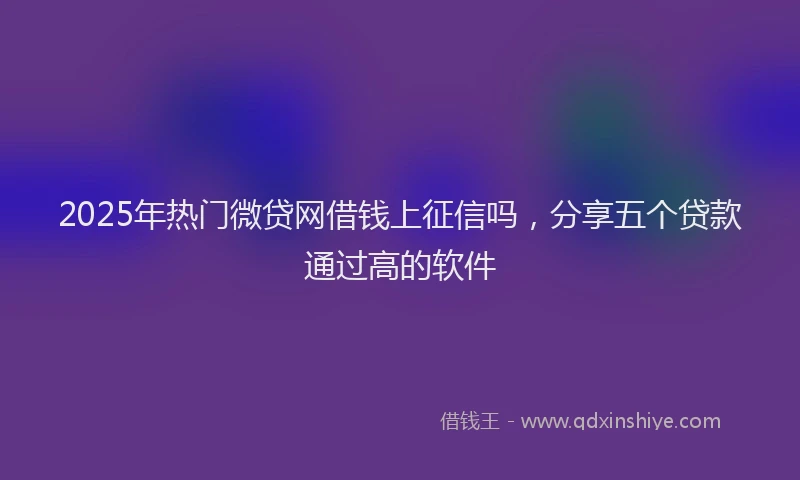 2025年热门微贷网借钱上征信吗，分享五个贷款通过高的软件