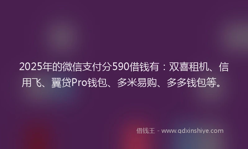2025年的微信支付分590借钱有：双喜租机、信用飞、翼贷Pro钱包、多米易购、多多钱包等。