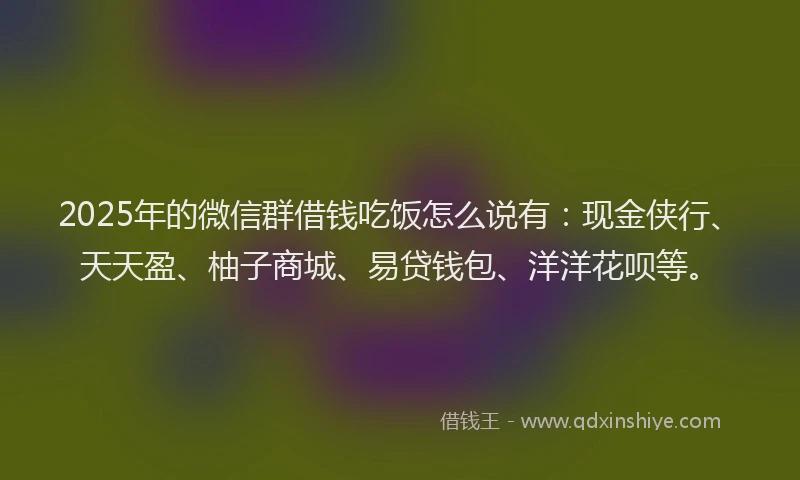 2025年的微信群借钱吃饭怎么说有:现金侠行、天天盈、柚子商城、易贷钱包、洋洋花呗等。