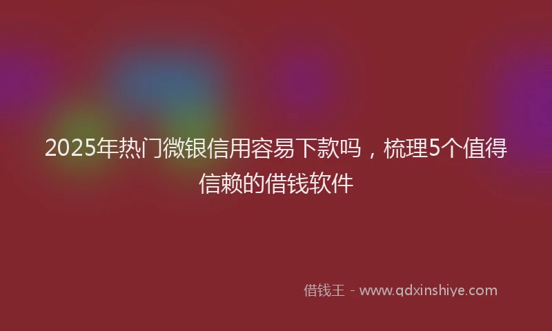 2025年热门微银信用容易下款吗，梳理5个值得信赖的借钱软件