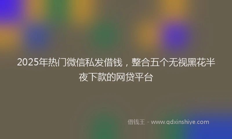 2025年热门微信私发借钱，整合五个无视黑花半夜下款的网贷平台
