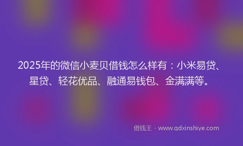 2025年的微信小麦贝借钱怎么样有：小米易贷、星贷、轻花优品、融通易钱包、金满满等。