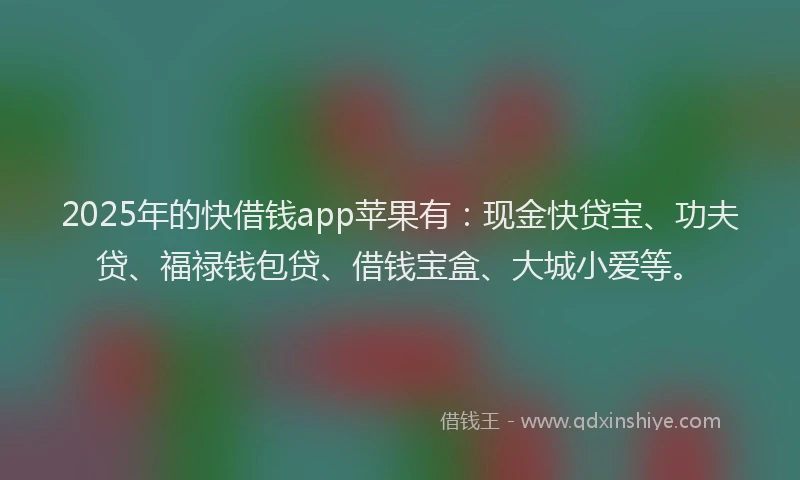 2025年的快借钱app苹果有：现金快贷宝、功夫贷、福禄钱包贷、借钱宝盒、大城小爱等。