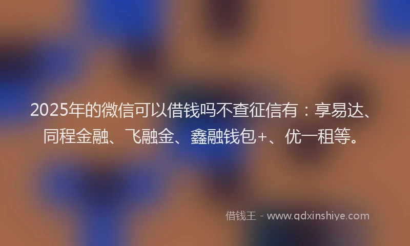 2025年的微信可以借钱吗不查征信有：享易达、同程金融、飞融金、鑫融钱包+、优一租等。