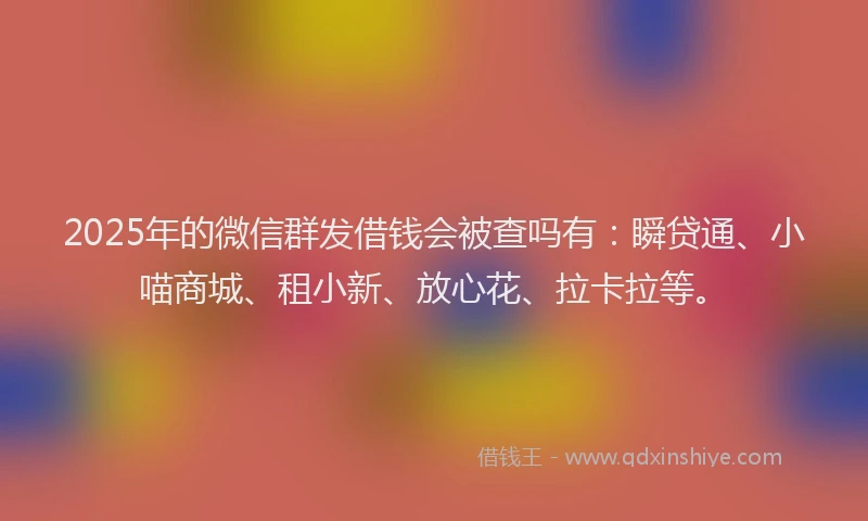 2025年的微信群发借钱会被查吗有：瞬贷通、小喵商城、租小新、放心花、拉卡拉等。