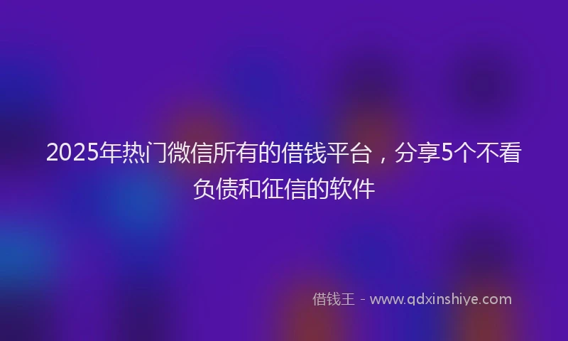 2025年热门微信所有的借钱平台，分享5个不看负债和征信的软件