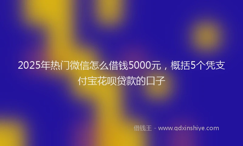 2025年热门微信怎么借钱5000元，概括5个凭支付宝花呗贷款的口子