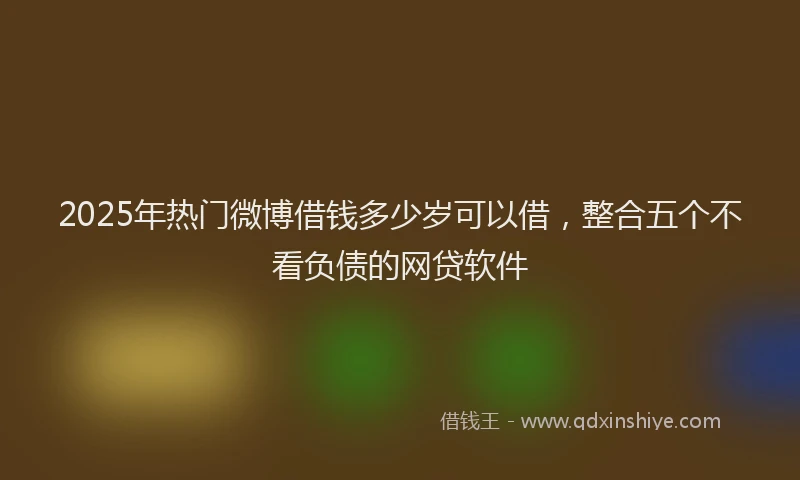 2025年热门微博借钱多少岁可以借，整合五个不看负债的网贷软件