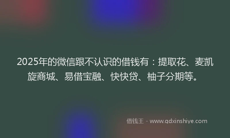 2025年的微信跟不认识的借钱有：提取花、麦凯旋商城、易借宝融、快快贷、柚子分期等。