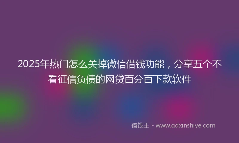 2025年热门怎么关掉微信借钱功能，分享五个不看征信负债的网贷百分百下款软件