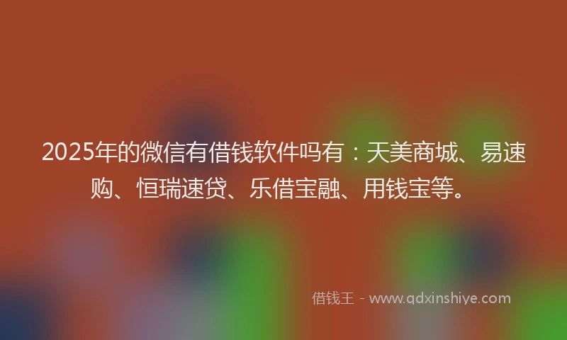 2025年的微信有借钱软件吗有：天美商城、易速购、恒瑞速贷、乐借宝融、用钱宝等。