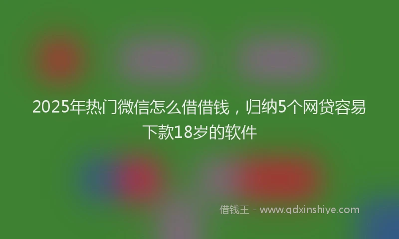 2025年热门微信怎么借借钱，归纳5个网贷容易下款18岁的软件