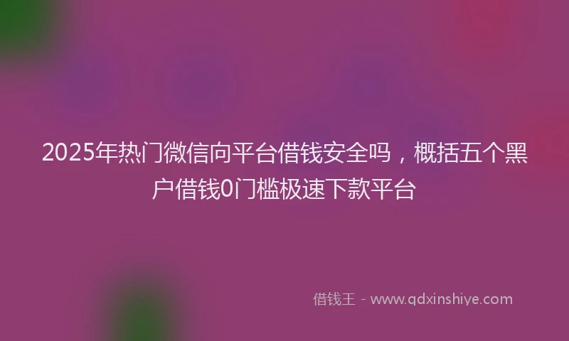 2025年热门微信向平台借钱安全吗，概括五个黑户借钱0门槛极速下款平台