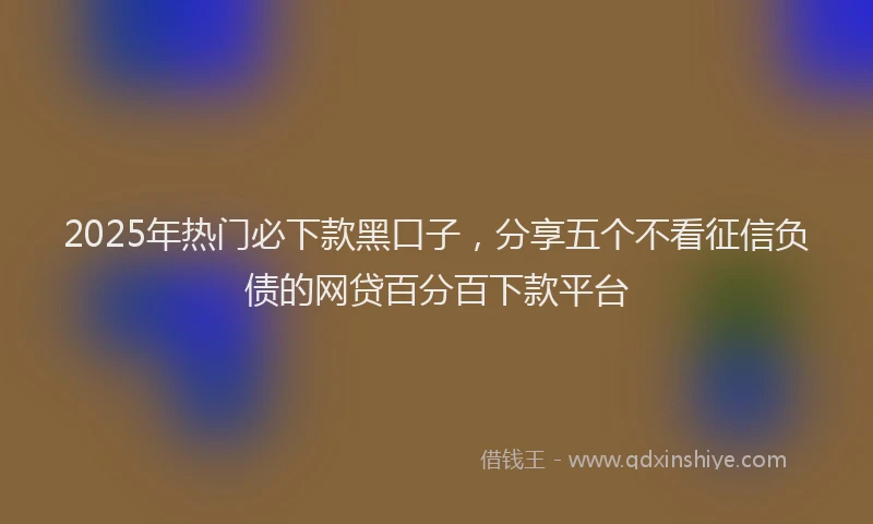 2025年热门必下款黑口子，分享五个不看征信负债的网贷百分百下款平台