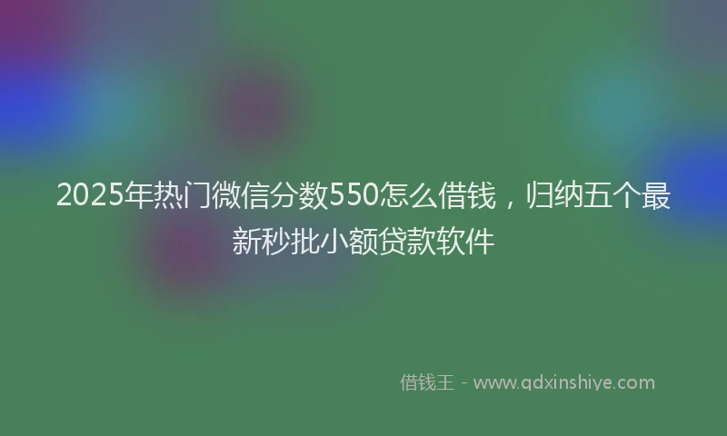 2025年热门微信分数550怎么借钱，归纳五个最新秒批小额贷款软件