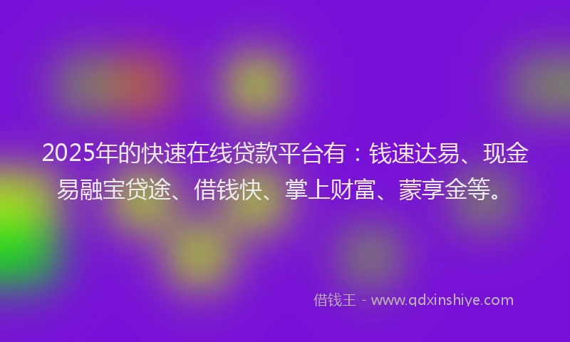 2025年的快速在线贷款平台有：钱速达易、现金易融宝贷途、借钱快、掌上财富、蒙享金等。