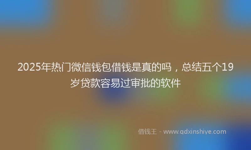 2025年热门微信钱包借钱是真的吗，总结五个19岁贷款容易过审批的软件