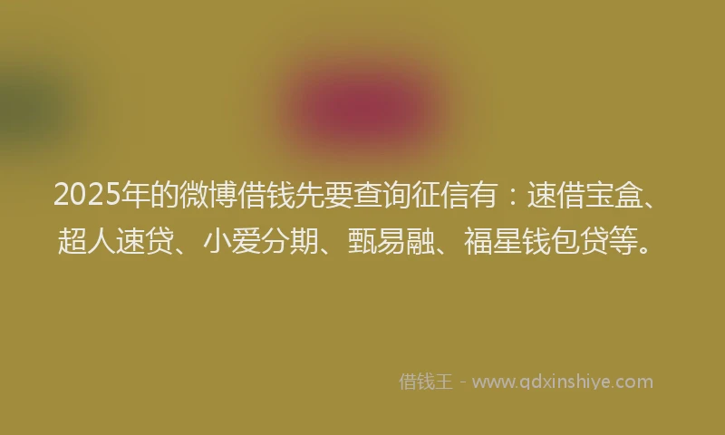 2025年的微博借钱先要查询征信有：速借宝盒、超人速贷、小爱分期、甄易融、福星钱包贷等。