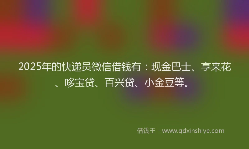 2025年的快递员微信借钱有：现金巴士、享来花、哆宝贷、百兴贷、小金豆等。