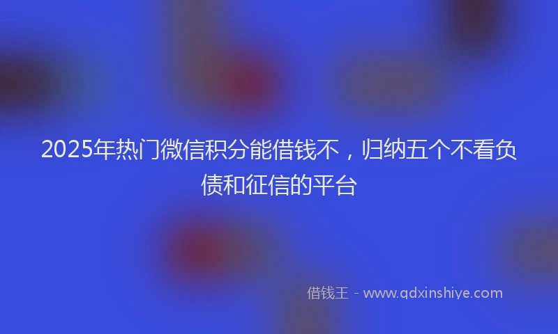 2025年热门微信积分能借钱不，归纳五个不看负债和征信的平台