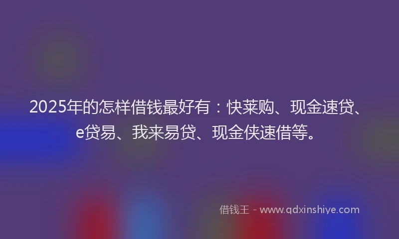 2025年的怎样借钱最好有：快莱购、现金速贷、e贷易、我来易贷、现金侠速借等。