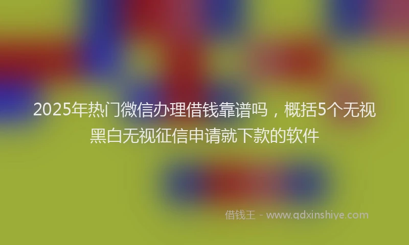 2025年热门微信办理借钱靠谱吗，概括5个无视黑白无视征信申请就下款的软件