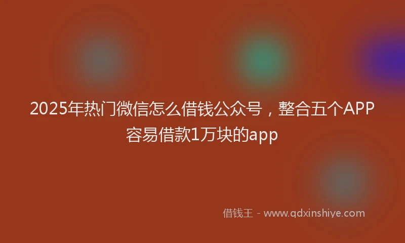 2025年热门微信怎么借钱公众号，整合五个APP容易借款1万块的app
