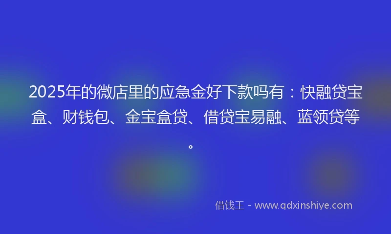 2025年的微店里的应急金好下款吗有：快融贷宝盒、财钱包、金宝盒贷、借贷宝易融、蓝领贷等。