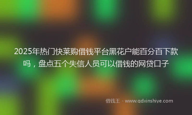 2025年热门快莱购借钱平台黑花户能百分百下款吗,盘点五个失信人员可以借钱的网贷口子