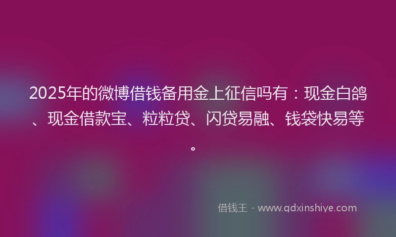 2025年的微博借钱备用金上征信吗有：现金白鸽、现金借款宝、粒粒贷、闪贷易融、钱袋快易等。
