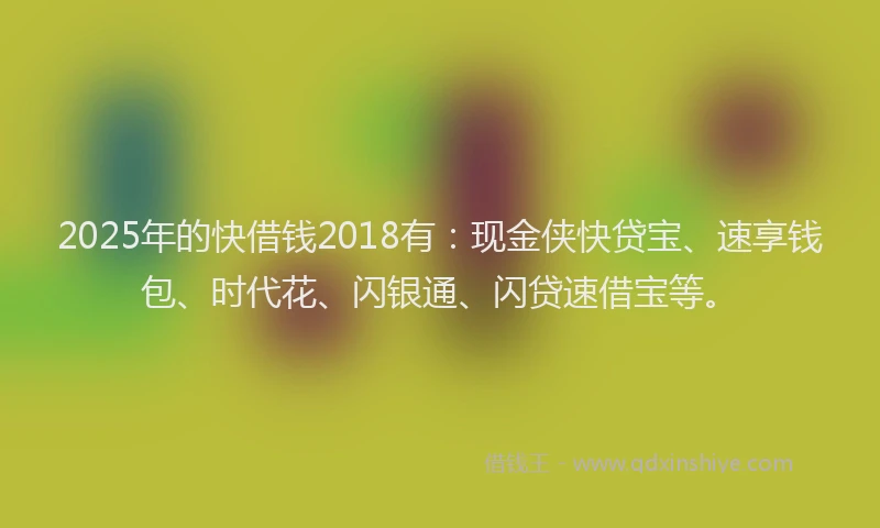 2025年的快借钱2018有：现金侠快贷宝、速享钱包、时代花、闪银通、闪贷速借宝等。
