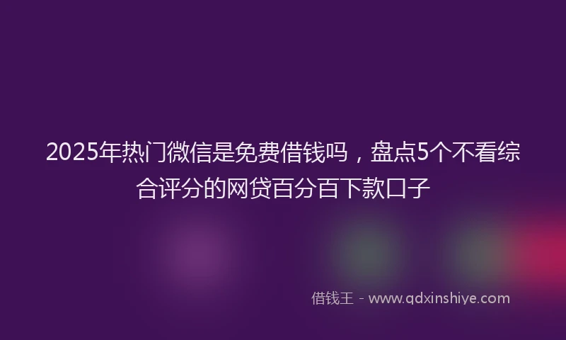 2025年热门微信是免费借钱吗，盘点5个不看综合评分的网贷百分百下款口子