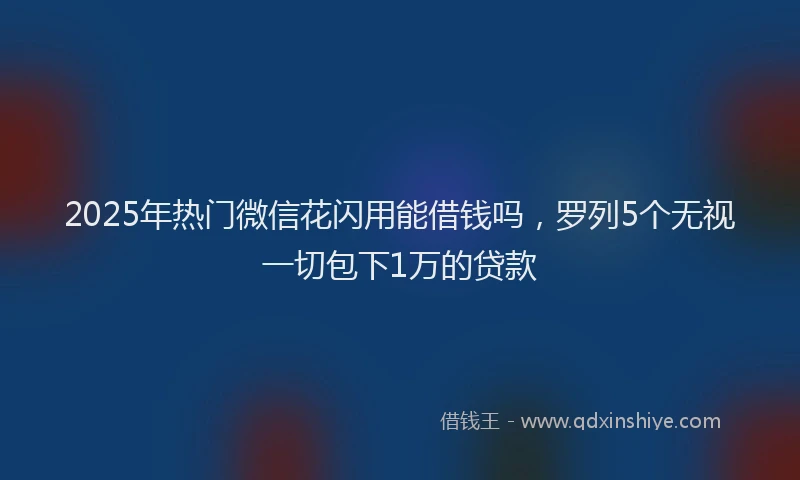 2025年热门微信花闪用能借钱吗，罗列5个无视一切包下1万的贷款