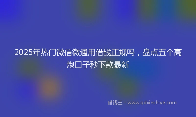 2025年热门微信微通用借钱正规吗，盘点五个高炮口子秒下款最新