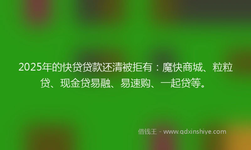 2025年的快贷贷款还清被拒有：魔快商城、粒粒贷、现金贷易融、易速购、一起贷等。