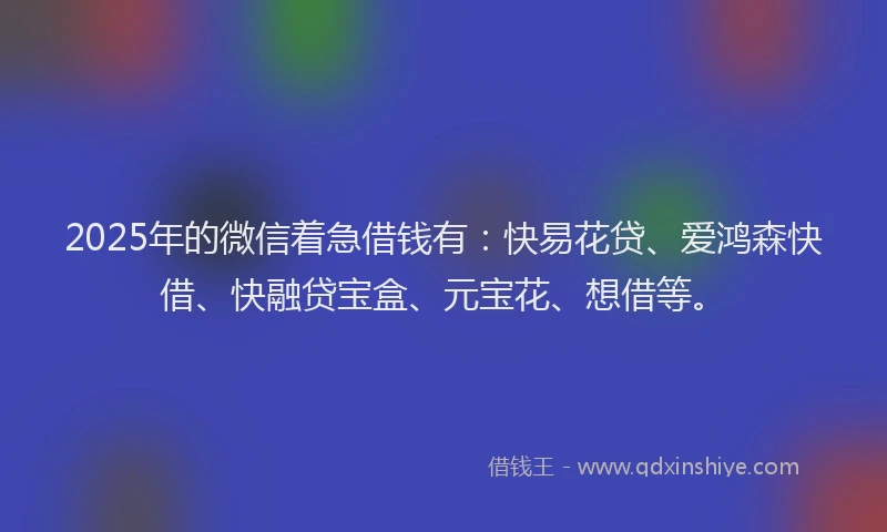 2025年的微信着急借钱有：快易花贷、爱鸿森快借、快融贷宝盒、元宝花、想借等。