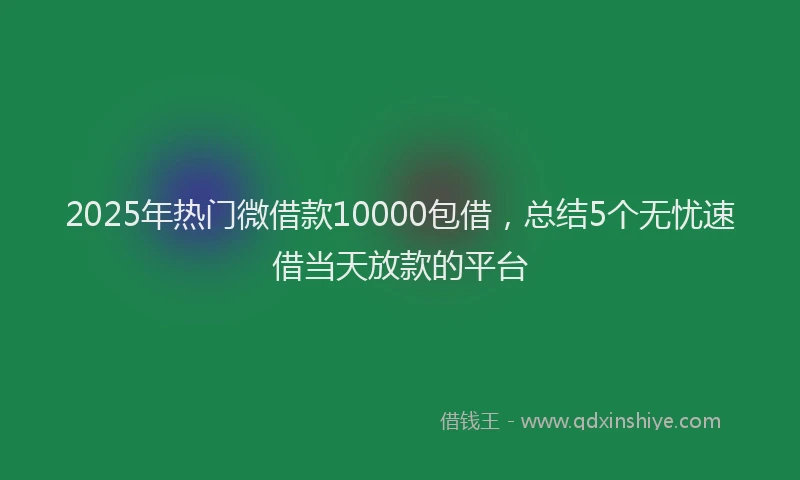 2025年热门微借款10000包借，总结5个无忧速借当天放款的平台