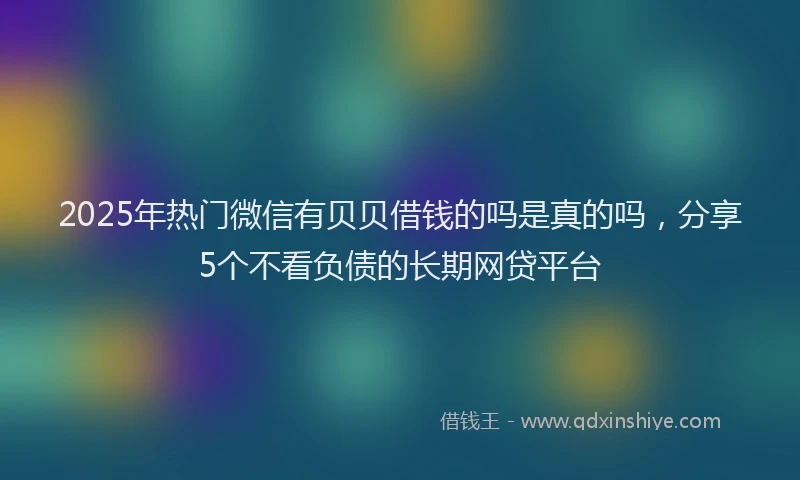 2025年热门微信有贝贝借钱的吗是真的吗，分享5个不看负债的长期网贷平台